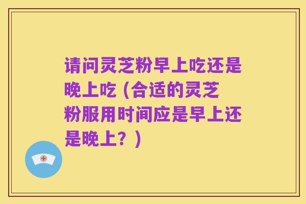 请问灵芝粉早上吃还是晚上吃 (合适的灵芝粉服用时间应是早上还是晚上?)