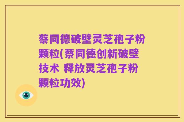 蔡同德破壁灵芝孢子粉颗粒(蔡同德创新破壁技术 释放灵芝孢子粉颗粒功效)
