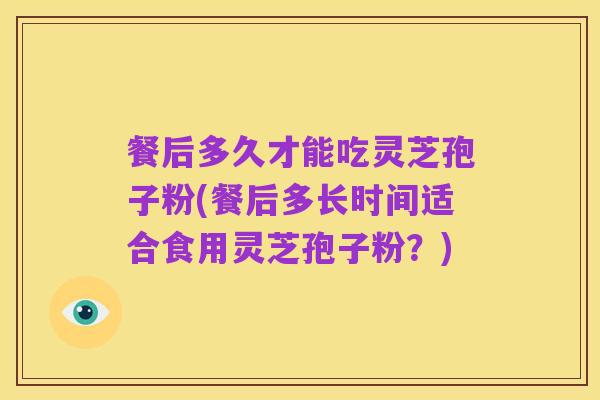 餐后多久才能吃灵芝孢子粉(餐后多长时间适合食用灵芝孢子粉?)