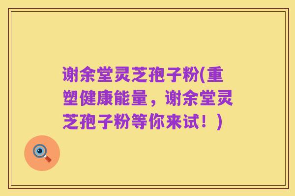 谢余堂灵芝孢子粉(重塑健康能量，谢余堂灵芝孢子粉等你来试！)