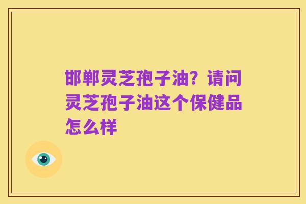 邯郸灵芝孢子油?请问灵芝孢子油这个保健品怎么样