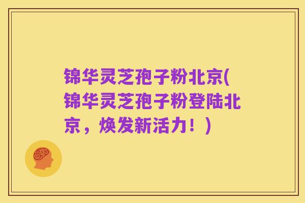 锦华灵芝孢子粉北京(锦华灵芝孢子粉登陆北京，焕发新活力！)