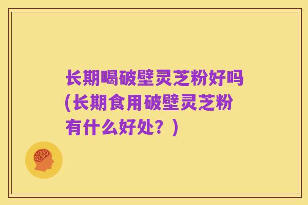 长期喝破壁灵芝粉好吗(长期食用破壁灵芝粉有什么好处?)