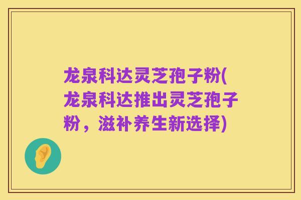 龙泉科达灵芝孢子粉(龙泉科达推出灵芝孢子粉,滋补养生新选择)
