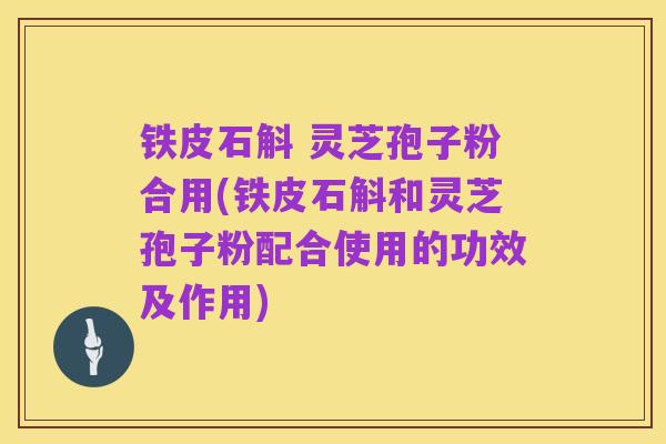 铁皮石斛 灵芝孢子粉合用(铁皮石斛和灵芝孢子粉配合使用的功效及作用)