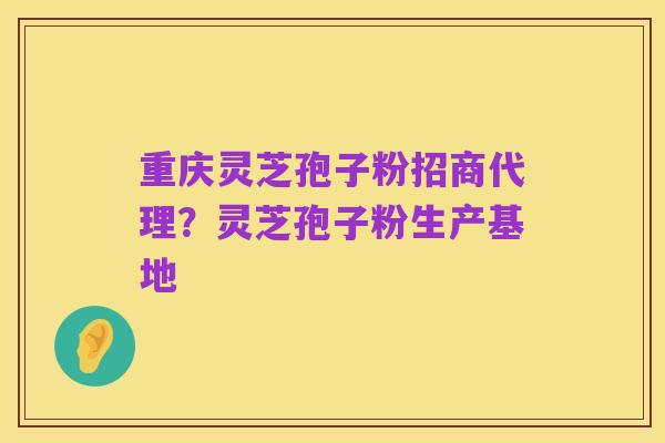 重庆灵芝孢子粉招商代理？灵芝孢子粉生产基地