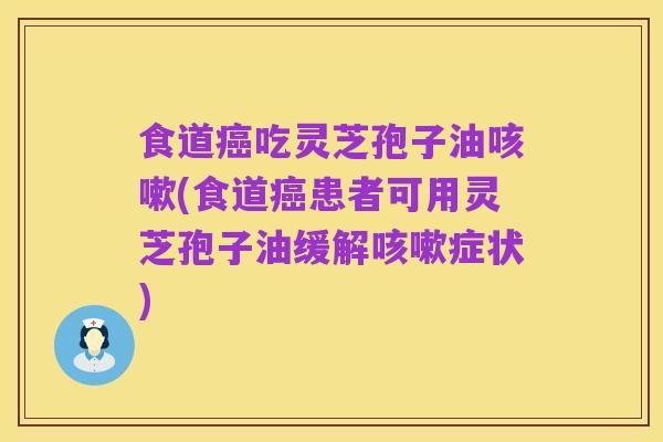 食道癌吃灵芝孢子油咳嗽(食道癌患者可用灵芝孢子油缓解咳嗽症状)