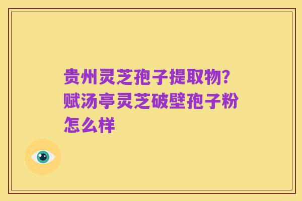 贵州灵芝孢子提取物?赋汤亭灵芝破壁孢子粉怎么样