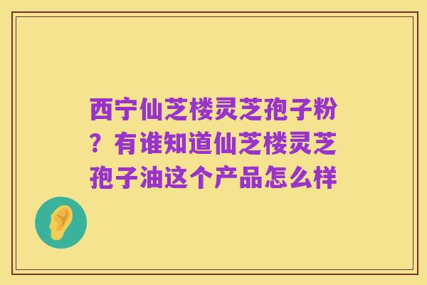 西宁仙芝楼灵芝孢子粉?有谁知道仙芝楼灵芝孢子油这个产品怎么样