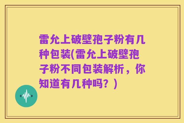 雷允上破壁孢子粉有几种包装(雷允上破壁孢子粉不同包装解析，你知道有几种吗？)