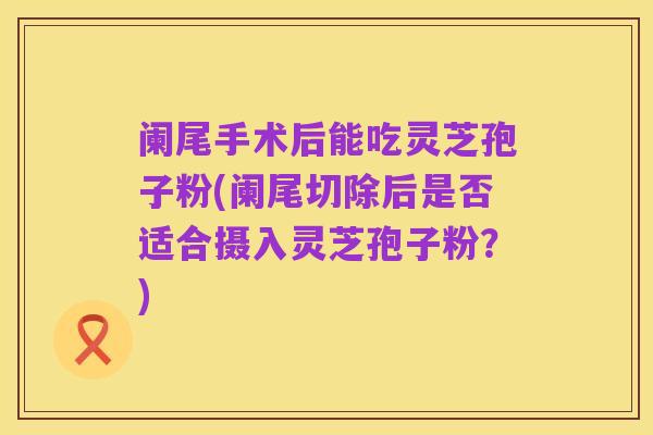 阑尾手术后能吃灵芝孢子粉(阑尾切除后是否适合摄入灵芝孢子粉？)