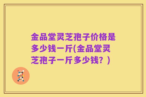 金品堂灵芝孢子价格是多少钱一斤(金品堂灵芝孢子一斤多少钱？)