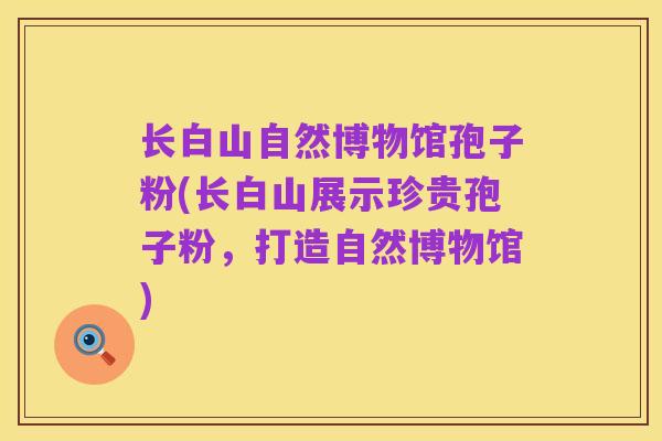 长白山自然博物馆孢子粉(长白山展示珍贵孢子粉，打造自然博物馆)