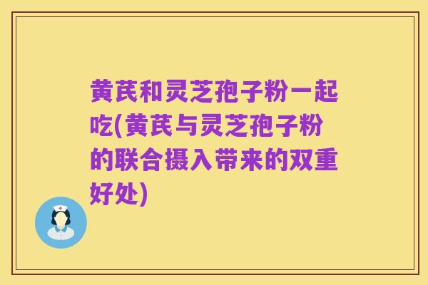 黄芪和灵芝孢子粉一起吃(黄芪与灵芝孢子粉的联合摄入带来的双重好处)