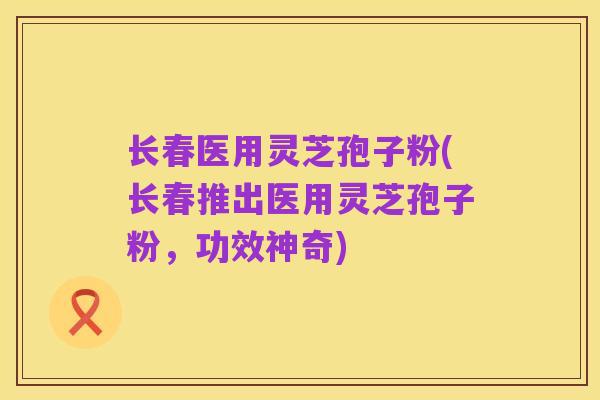 长春医用灵芝孢子粉(长春推出医用灵芝孢子粉,功效神奇)