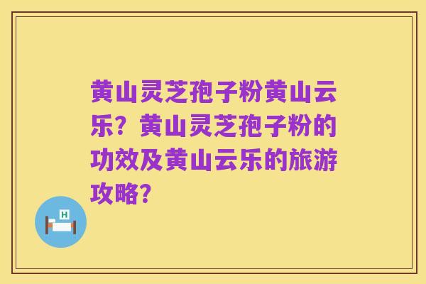 黄山灵芝孢子粉黄山云乐?黄山灵芝孢子粉的功效及黄山云乐的旅游攻略?