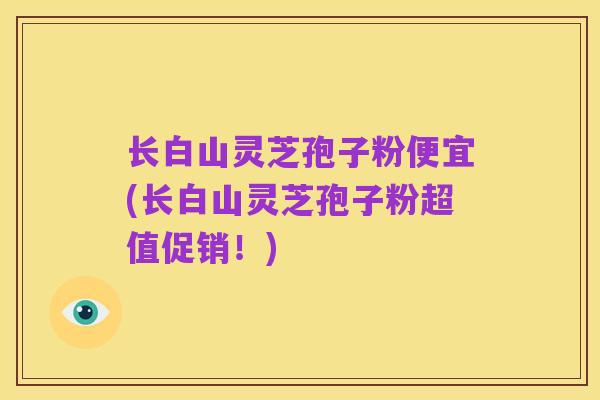 长白山灵芝孢子粉便宜(长白山灵芝孢子粉超值促销!)