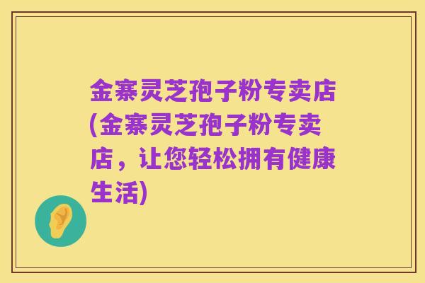 金寨灵芝孢子粉专卖店(金寨灵芝孢子粉专卖店,让您轻松拥有健康生活)