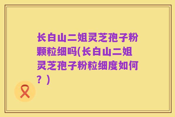 长白山二姐灵芝孢子粉颗粒细吗(长白山二姐灵芝孢子粉粒细度如何？)
