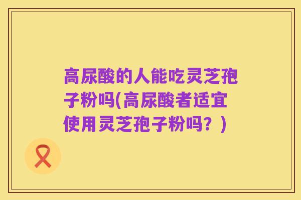 高尿酸的人能吃灵芝孢子粉吗(高尿酸者适宜使用灵芝孢子粉吗？)