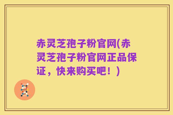 赤灵芝孢子粉官网(赤灵芝孢子粉官网正品保证,快来购买吧!)