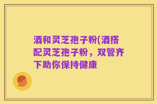 酒和灵芝孢子粉(酒搭配灵芝孢子粉,双管齐下助你保持健康