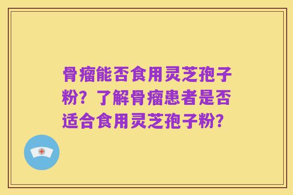 骨瘤能否食用灵芝孢子粉?了解骨瘤患者是否适合食用灵芝孢子粉?