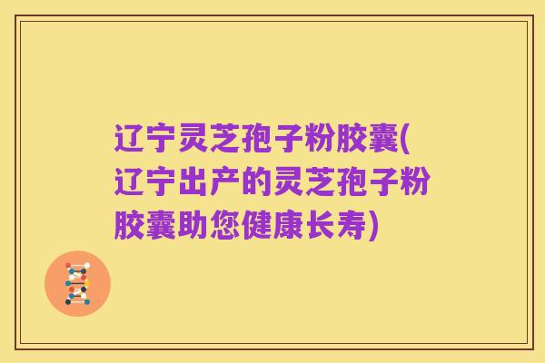 辽宁灵芝孢子粉胶囊(辽宁出产的灵芝孢子粉胶囊助您健康长寿)