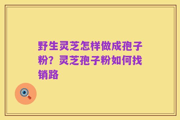 野生灵芝怎样做成孢子粉?灵芝孢子粉如何找销路