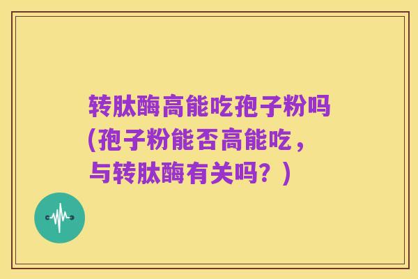 转肽酶高能吃孢子粉吗(孢子粉能否高能吃,与转肽酶有关吗?)