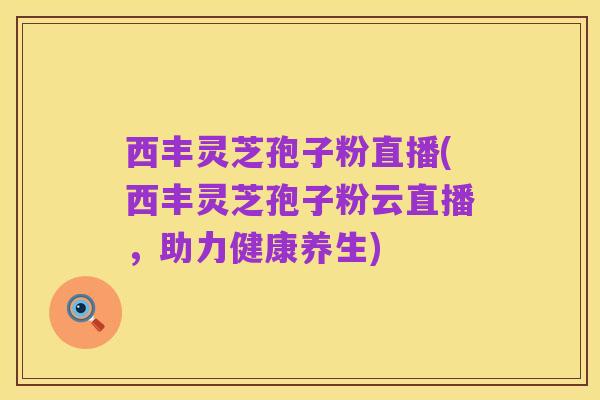 西丰灵芝孢子粉直播(西丰灵芝孢子粉云直播,助力健康养生)
