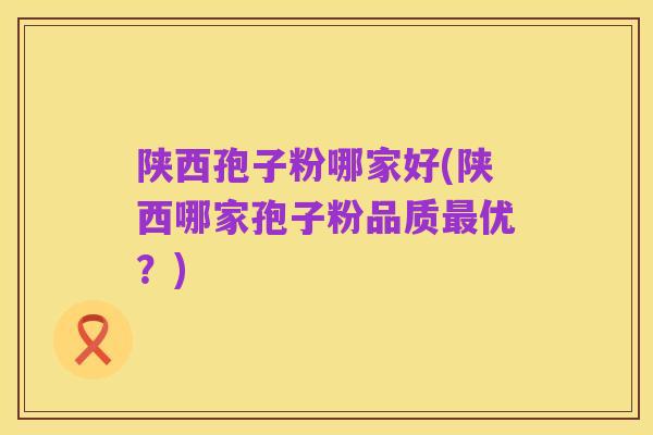陕西孢子粉哪家好(陕西哪家孢子粉品质最优？)