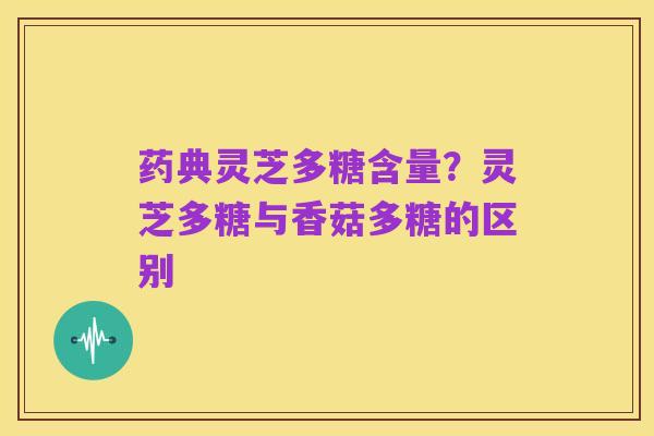 药典灵芝多糖含量？灵芝多糖与香菇多糖的区别