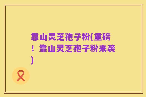 靠山灵芝孢子粉(重磅!靠山灵芝孢子粉来袭)