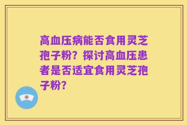高血压病能否食用灵芝孢子粉？探讨高血压患者是否适宜食用灵芝孢子粉？