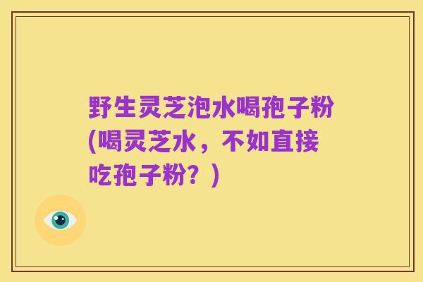 野生灵芝泡水喝孢子粉(喝灵芝水，不如直接吃孢子粉？)