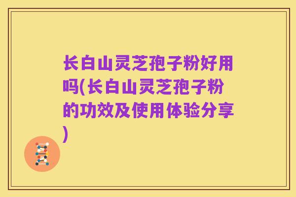 长白山灵芝孢子粉好用吗(长白山灵芝孢子粉的功效及使用体验分享)