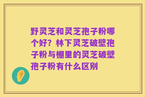 野灵芝和灵芝孢子粉哪个好？林下灵芝破壁孢子粉与棚里的灵芝破壁孢子粉有什么区别