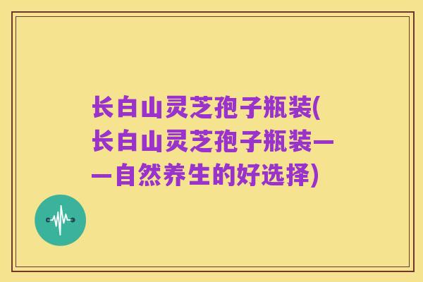 长白山灵芝孢子瓶装(长白山灵芝孢子瓶装——自然养生的好选择)