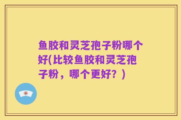鱼胶和灵芝孢子粉哪个好(比较鱼胶和灵芝孢子粉，哪个更好？)