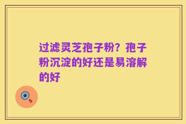 过滤灵芝孢子粉？孢子粉沉淀的好还是易溶解的好