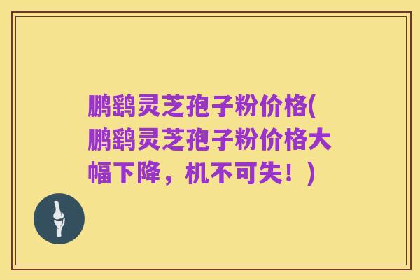 鹏鹞灵芝孢子粉价格(鹏鹞灵芝孢子粉价格大幅下降，机不可失！)