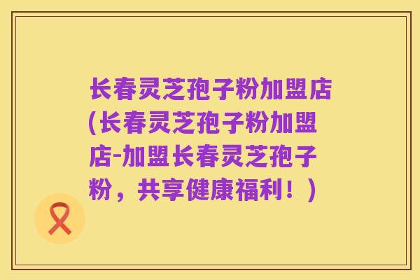长春灵芝孢子粉加盟店(长春灵芝孢子粉加盟店-加盟长春灵芝孢子粉，共享健康福利！)