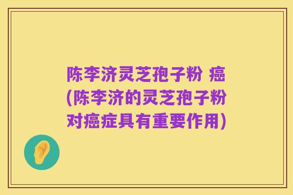 陈李济灵芝孢子粉 癌(陈李济的灵芝孢子粉对癌症具有重要作用)