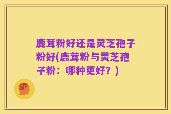 鹿茸粉好还是灵芝孢子粉好(鹿茸粉与灵芝孢子粉：哪种更好？)
