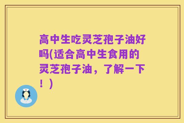 高中生吃灵芝孢子油好吗(适合高中生食用的灵芝孢子油,了解一下!)