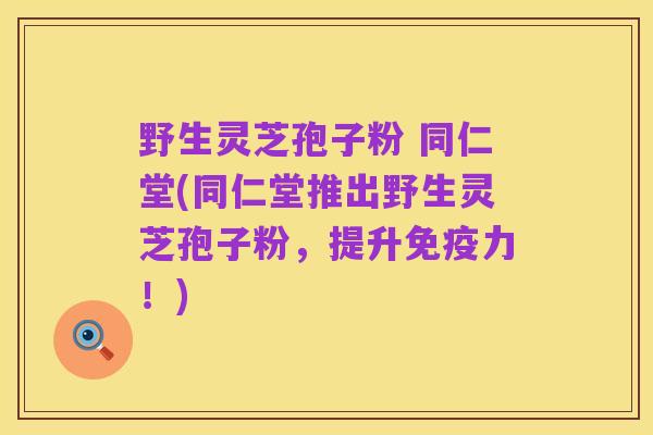 野生灵芝孢子粉 同仁堂(同仁堂推出野生灵芝孢子粉,提升免疫力!)