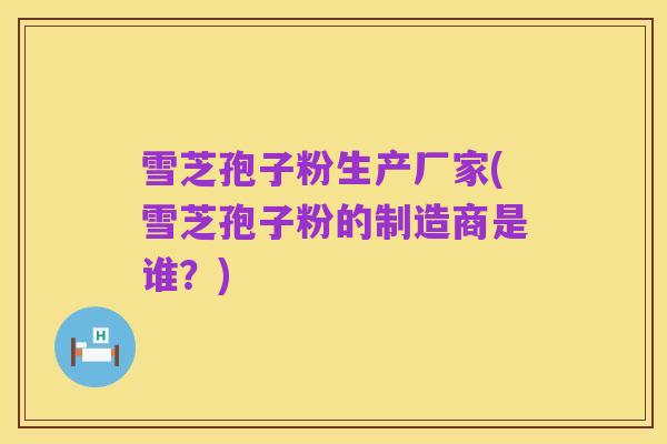 雪芝孢子粉生产厂家(雪芝孢子粉的制造商是谁?)
