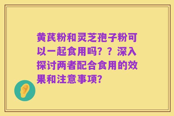 黄芪粉和灵芝孢子粉可以一起食用吗??深入探讨两者配合食用的效果和注意事项?