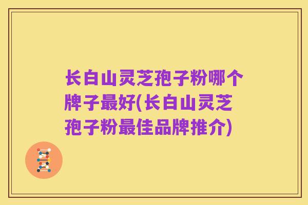 长白山灵芝孢子粉哪个牌子最好(长白山灵芝孢子粉最佳品牌推介)